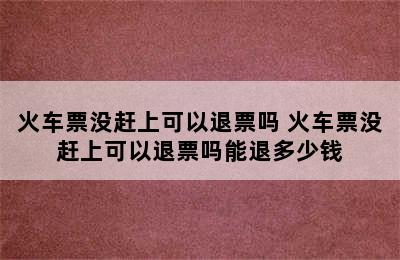 火车票没赶上可以退票吗 火车票没赶上可以退票吗能退多少钱